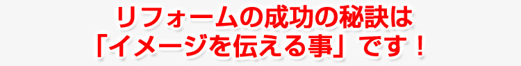 リフォームの成功の秘訣は 「イメージを伝える事」です！